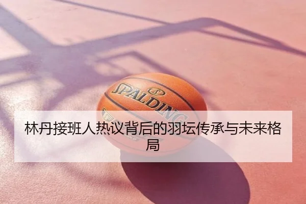 林丹接班人热议背后的羽坛传承与未来格局