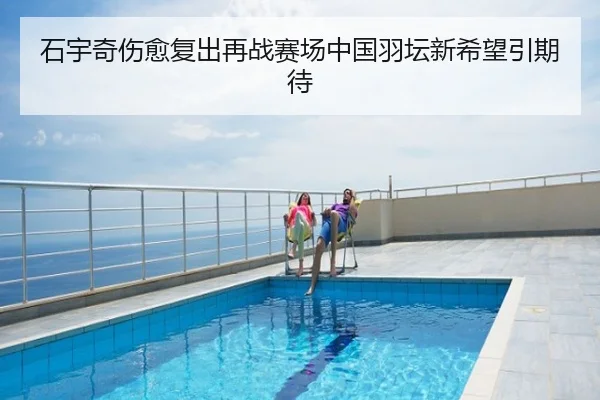 石宇奇伤愈复出再战赛场中国羽坛新希望引期待