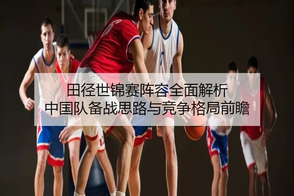 田径世锦赛阵容全面解析 中国队备战思路与竞争格局前瞻