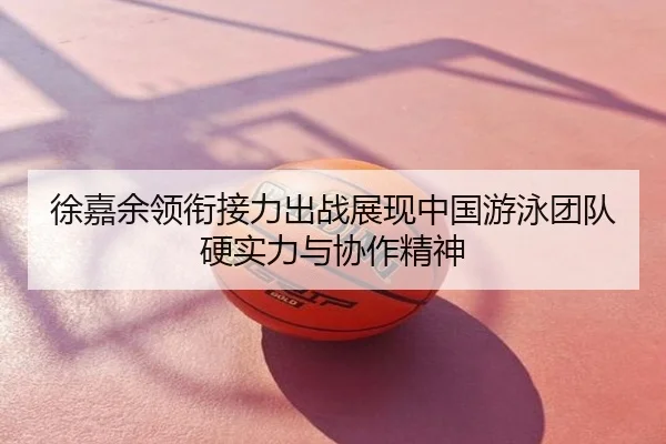 徐嘉余领衔接力出战展现中国游泳团队硬实力与协作精神