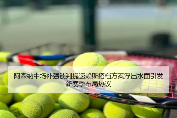 阿森纳中场补强谈判提速赖斯搭档方案浮出水面引发新赛季布局热议