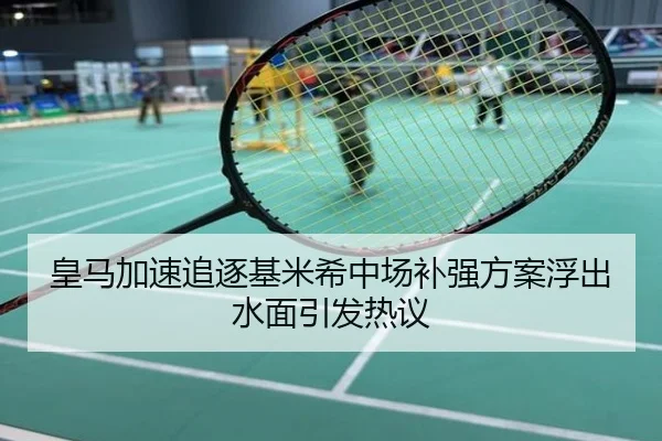 皇马加速追逐基米希中场补强方案浮出水面引发热议