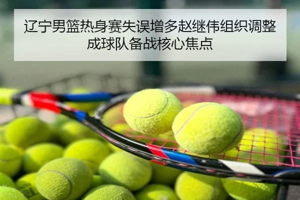 辽宁男篮热身赛失误增多赵继伟组织调整成球队备战核心焦点