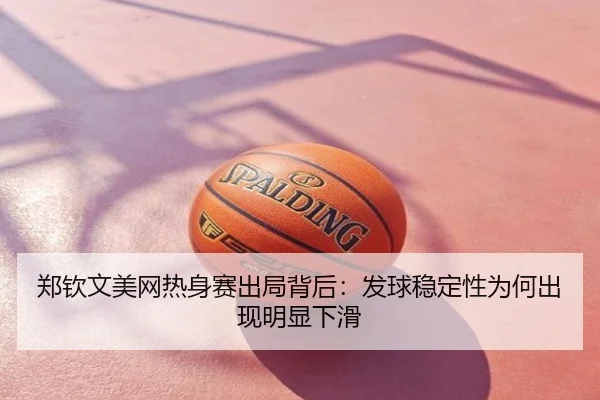 郑钦文美网热身赛出局背后：发球稳定性为何出现明显下滑