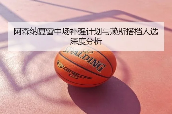 阿森纳夏窗中场补强计划与赖斯搭档人选深度分析