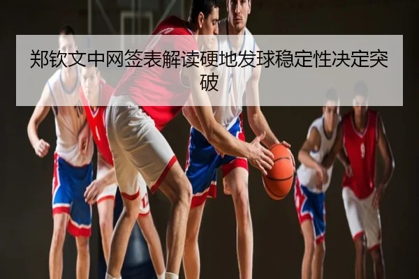 郑钦文中网签表解读硬地发球稳定性决定突破